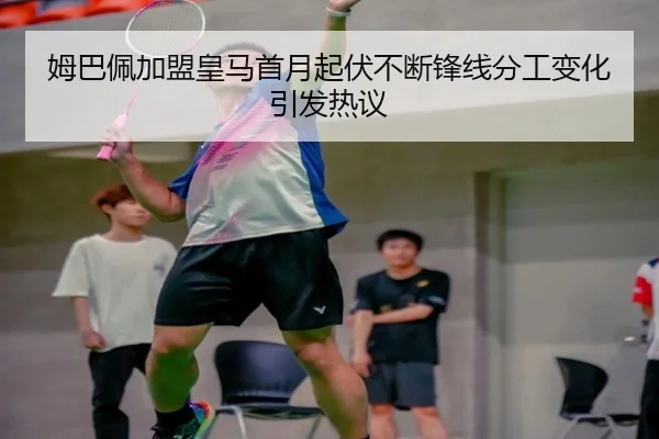 姆巴佩加盟皇马首月起伏不断锋线分工变化引发热议